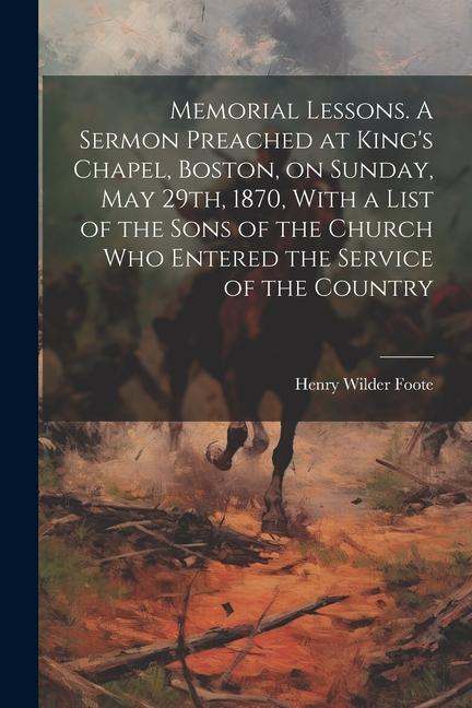 Memorial Lessons. A Sermon Preached at King's Chapel, Boston, on Sunday, May 29th, 1870, With a List of the Sons of the Church who Entered the Service