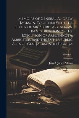 Memoirs of General Andrew Jackson, Together With the Letter of Mr. Secretary Adams, in Vindication of the Execution of Arbuthnot & Ambrister, and the