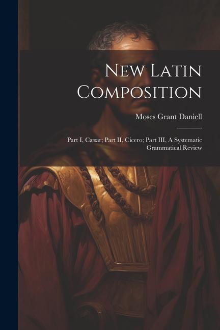 New Latin Composition: Part I, Cæsar; Part II, Cicero; Part III, A Systematic Grammatical Review