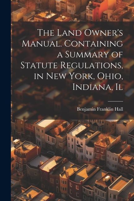 The Land Owner's Manual. Containing a Summary of Statute Regulations, in New York, Ohio, Indiana, Il