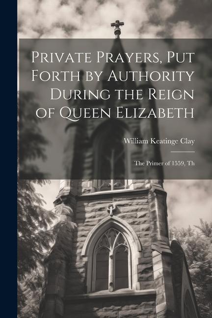 Private Prayers, put Forth by Authority During the Reign of Queen Elizabeth: The Primer of 1559, Th