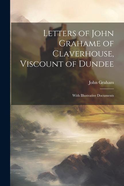 Letters of John Grahame of Claverhouse, Viscount of Dundee: With Illustrative Documents