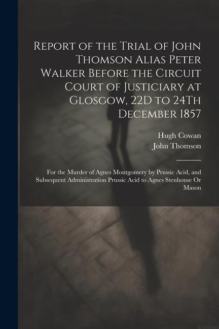 Report of the Trial of John Thomson Alias Peter Walker Before the Circuit Court of Justiciary at Glosgow, 22D to 24Th December 1857: For the Murder of