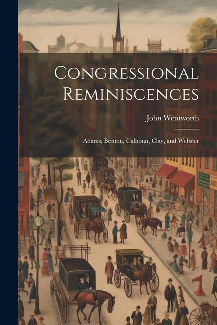 Congressional Reminiscences: Adams, Benton, Calhoun, Clay, and Webster