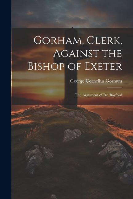 Gorham, Clerk, Against the Bishop of Exeter: The Argument of Dr. Bayford