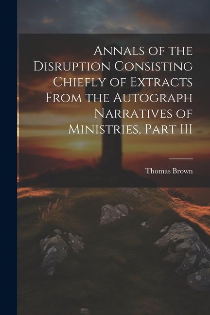 Annals of the Disruption Consisting Chiefly of Extracts From the Autograph Narratives of Ministries, Part III