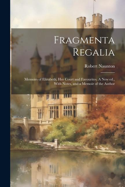 Fragmenta Regalia: Memoirs of Elizabeth, her Court and Favourites. A new ed., With Notes, and a Memoir of the Author