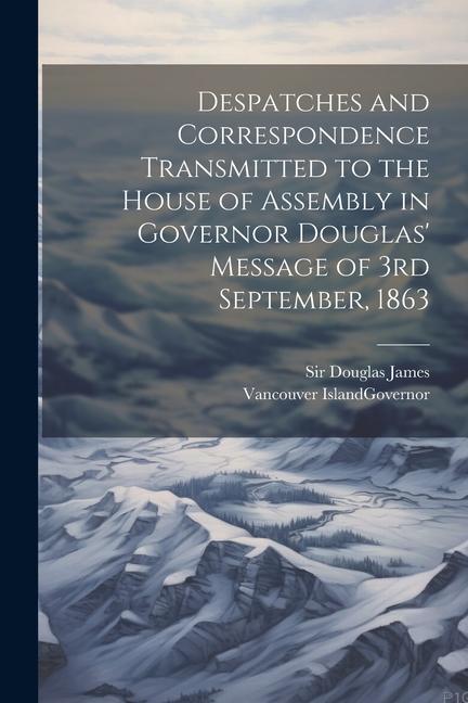 Despatches and Correspondence Transmitted to the House of Assembly in Governor Douglas' Message of 3rd September, 1863