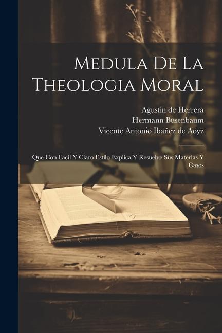 Medula De La Theologia Moral: Que Con Facil Y Claro Estilo Explica Y Resuelve Sus Materias Y Casos