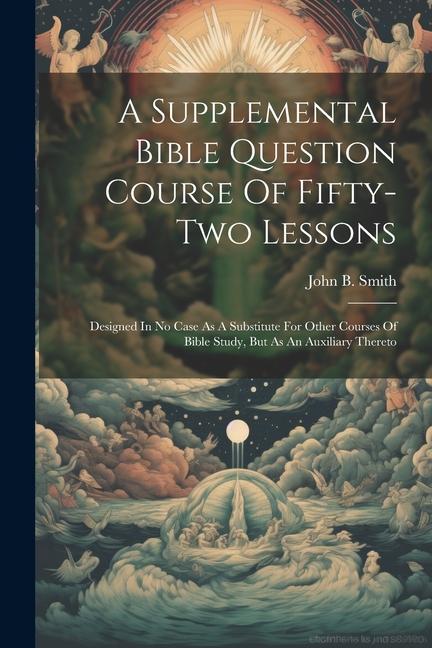 A Supplemental Bible Question Course Of Fifty-two Lessons: Designed In No Case As A Substitute For Other Courses Of Bible Study, But As An Auxiliary T