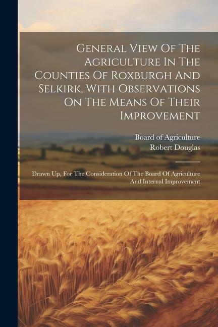 General View Of The Agriculture In The Counties Of Roxburgh And Selkirk, With Observations On The Means Of Their Improvement: Drawn Up, For The Consid