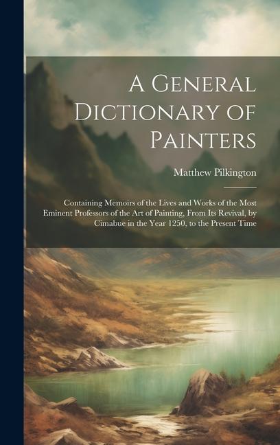 A General Dictionary of Painters: Containing Memoirs of the Lives and Works of the Most Eminent Professors of the Art of Painting, From Its Revival, b