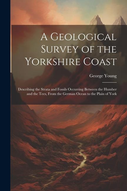 A Geological Survey of the Yorkshire Coast: Describing the Strata and Fossils Occurring Between the Humber and the Tees, From the German Ocean to the