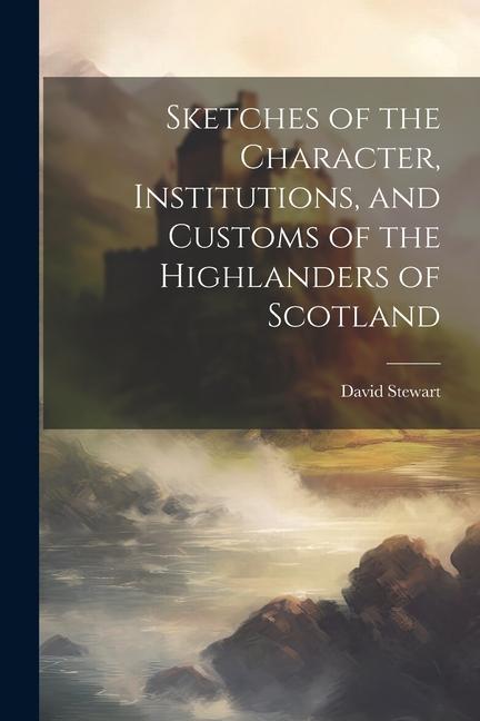 Sketches of the Character, Institutions, and Customs of the Highlanders of Scotland