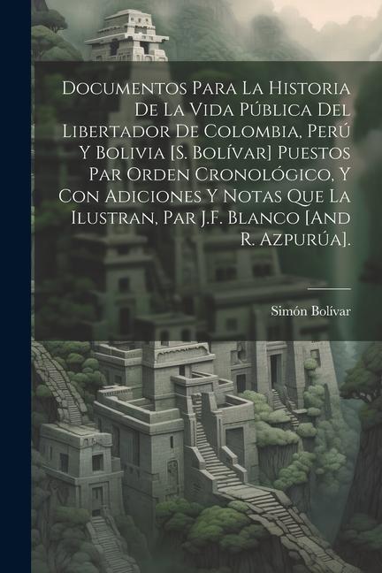 Documentos Para La Historia De La Vida Pública Del Libertador De Colombia, Perú Y Bolivia [S. Bolívar] Puestos Par Orden Cronológico, Y Con Adiciones