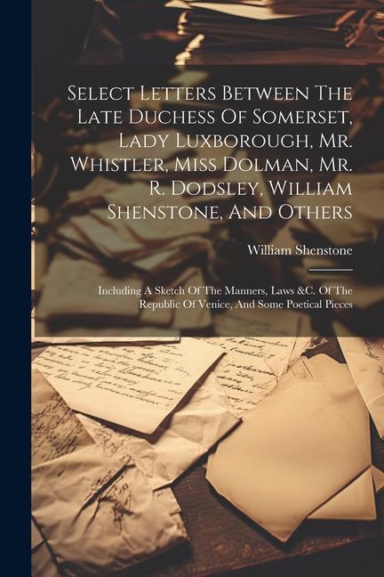 Select Letters Between The Late Duchess Of Somerset, Lady Luxborough, Mr. Whistler, Miss Dolman, Mr. R. Dodsley, William Shenstone, And Others: Includ