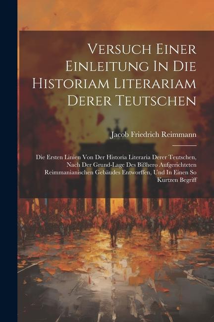 Versuch Einer Einleitung In Die Historiam Literariam Derer Teutschen: Die Ersten Linien Von Der Historia Literaria Derer Teutschen, Nach Der Grund-lag