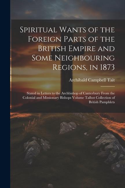 Spiritual Wants of the Foreign Parts of the British Empire and Some Neighbouring Regions, in 1873: Stated in Letters to the Archbishop of Canterbury F