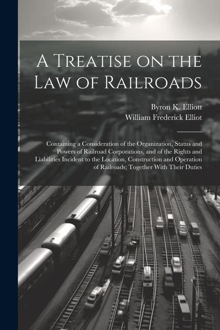 A Treatise on the law of Railroads; Containing a Consideration of the Organization, Status and Powers of Railroad Corporations, and of the Rights and