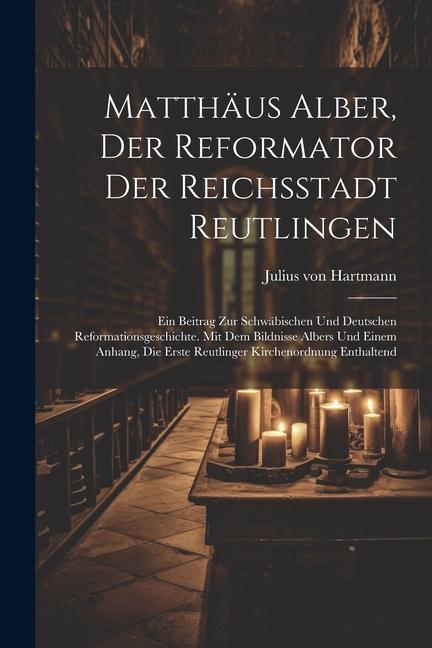 Matthäus Alber, Der Reformator Der Reichsstadt Reutlingen: Ein Beitrag Zur Schwäbischen Und Deutschen Reformationsgeschichte. Mit Dem Bildnisse Albers