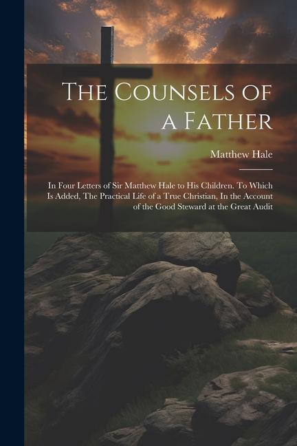 The Counsels of a Father: In Four Letters of Sir Matthew Hale to his Children. To Which is Added, The Practical Life of a True Christian, In the