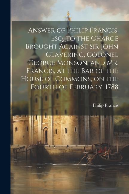 Answer of Philip Francis, esq. to the Charge Brought Against Sir John Clavering, Colonel George Monson, and Mr. Francis, at the bar of the House of Co