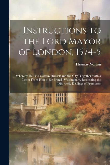 Instructions to the Lord Mayor of London, 1574-5: Whereby he is to Govern Himself and the City. Together With a Letter From him to Sir Francis Walsing