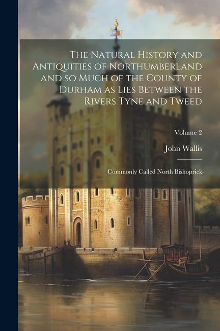 The Natural History and Antiquities of Northumberland and so Much of the County of Durham as Lies Between the Rivers Tyne and Tweed; Commonly Called North Bishoprick; Volume 2