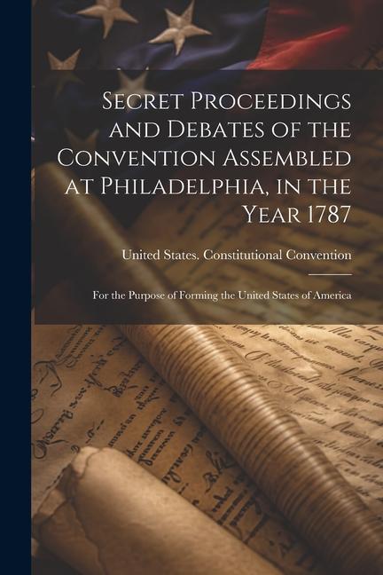 Secret Proceedings and Debates of the Convention Assembled at Philadelphia, in the Year 1787: For the Purpose of Forming the United States of America