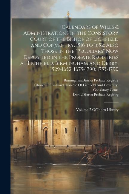 Calendars of Wills & Administrations in the Consistory Court of the Bishop of Lichfield and Conventry, 1516 to 1652: Also Those in the "Peculiars" Now