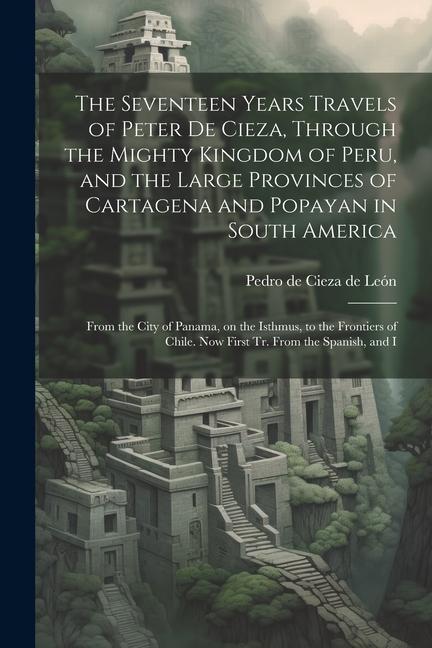 The Seventeen Years Travels of Peter de Cieza, Through the Mighty Kingdom of Peru, and the Large Provinces of Cartagena and Popayan in South America: