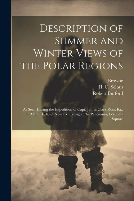 Description of Summer and Winter Views of the Polar Regions: As Seen During the Expedition of Capt. James Clark Ross, Kt., F.R.S. in 1848-9: now Exhib