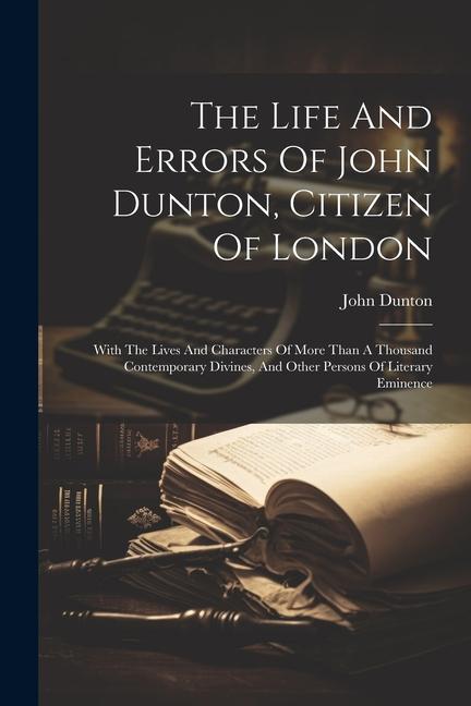 The Life And Errors Of John Dunton, Citizen Of London: With The Lives And Characters Of More Than A Thousand Contemporary Divines, And Other Persons O