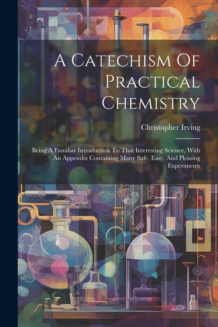 A Catechism Of Practical Chemistry: Being A Familiar Introduction To That Interesting Science, With An Appendix Containing Many Safe, Easy, And Pleasi