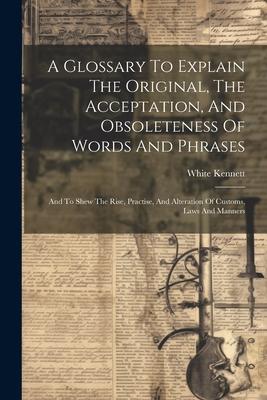 A Glossary To Explain The Original, The Acceptation, And Obsoleteness Of Words And Phrases: And To Shew The Rise, Practise, And Alteration Of Customs,