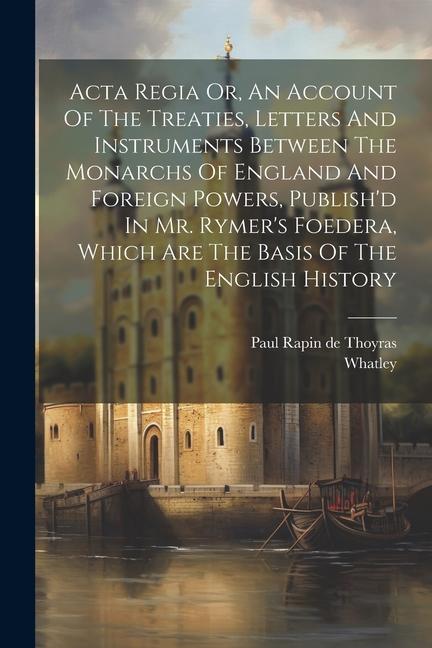 Acta Regia Or, An Account Of The Treaties, Letters And Instruments Between The Monarchs Of England And Foreign Powers, Publish'd In Mr. Rymer's Foeder