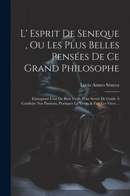 L' Esprit De Seneque, Ou Les Plus Belles Pensées De Ce Grand Philosophe: Einsegnant L'art De Bien Vivre. Pour Servir De Guide À Conduire Nos Passions,