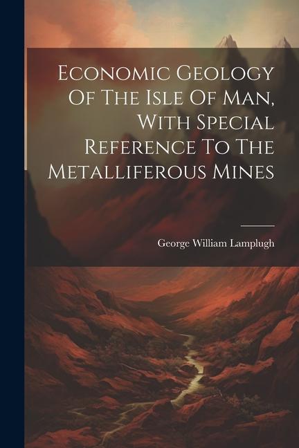 Economic Geology Of The Isle Of Man, With Special Reference To The Metalliferous Mines