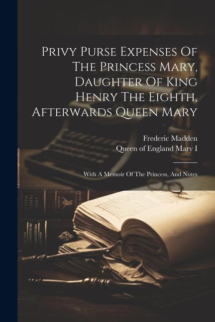 Privy Purse Expenses Of The Princess Mary, Daughter Of King Henry The Eighth, Afterwards Queen Mary: With A Memoir Of The Princess, And Notes