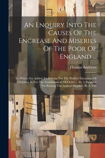 An Enquiry Into The Causes Of The Encrease And Miseries Of The Poor Of England ...: To Which Are Added, I.a Scheme For The Publick Education Of Childr