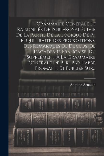 Grammaire Générale Et Raisonnée De Port-royal Suivie De La Partie De La Logique De P.-r. Qui Traite Des Propositions, Des Remarques De Duclos, De L'ac