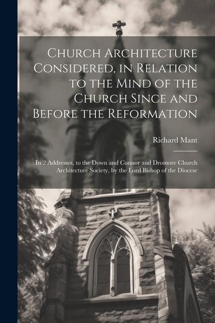 Church Architecture Considered, in Relation to the Mind of the Church Since and Before the Reformation: In 2 Addresses, to the Down and Connor and Dro