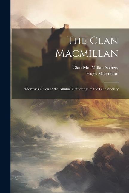 The Clan Macmillan: Addresses Given at the Annual Gatherings of the Clan Society