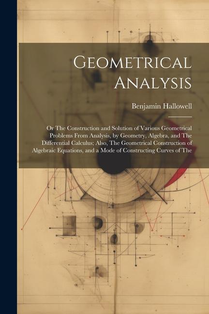 Geometrical Analysis: Or The Construction and Solution of Various Geometrical Problems From Analysis, by Geometry, Algebra, and The Differen