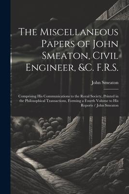 The Miscellaneous Papers of John Smeaton, Civil Engineer, &c. F.R.S.: Comprising His Communications to the Royal Society, Printed in the Philosophical