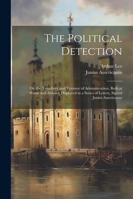 The Political Detection: Or, the Treachery and Tyranny of Administration, Both at Home and Abroad; Displayed in a Series of Letters, Signed Jun