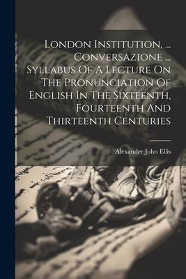 London Institution, ... Conversazione ... Syllabus Of A Lecture On The Pronunciation Of English In The Sixteenth, Fourteenth And Thirteenth Centuries