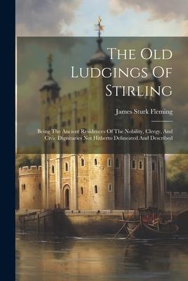 The Old Ludgings Of Stirling: Being The Ancient Residences Of The Nobility, Clergy, And Civic Dignitaries Not Hitherto Delineated And Described