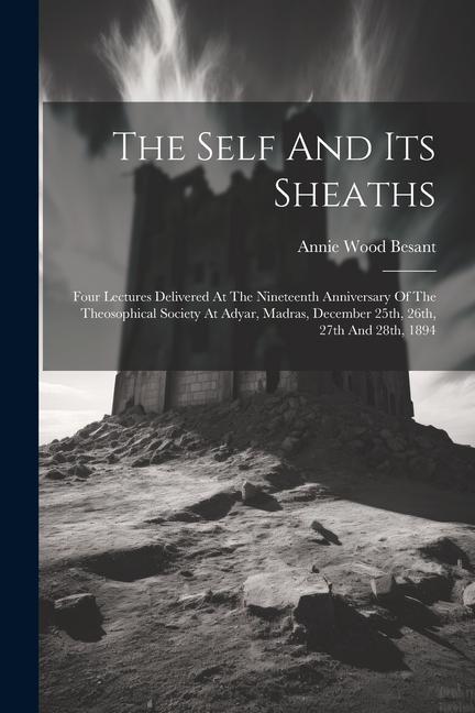 The Self And Its Sheaths: Four Lectures Delivered At The Nineteenth Anniversary Of The Theosophical Society At Adyar, Madras, December 25th, 26t