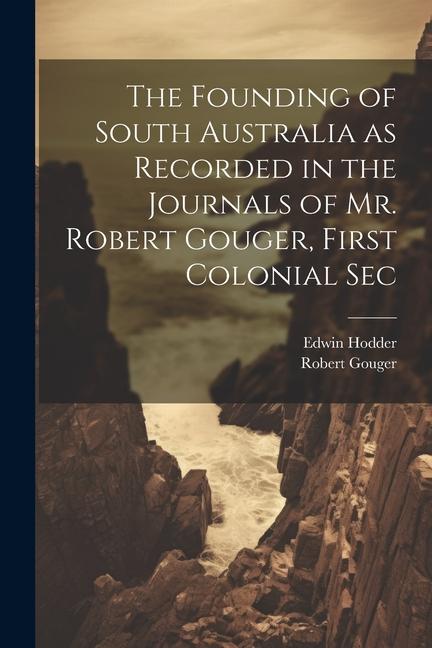 The Founding of South Australia as Recorded in the Journals of Mr. Robert Gouger, First Colonial Sec